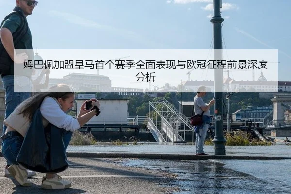 姆巴佩加盟皇马首个赛季全面表现与欧冠征程前景深度分析
