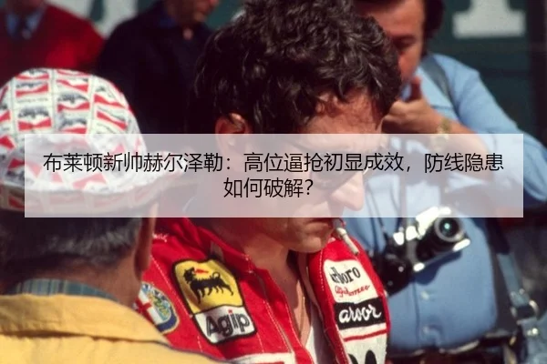 布莱顿新帅赫尔泽勒：高位逼抢初显成效，防线隐患如何破解？