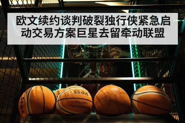 欧文续约谈判破裂独行侠紧急启动交易方案巨星去留牵动联盟