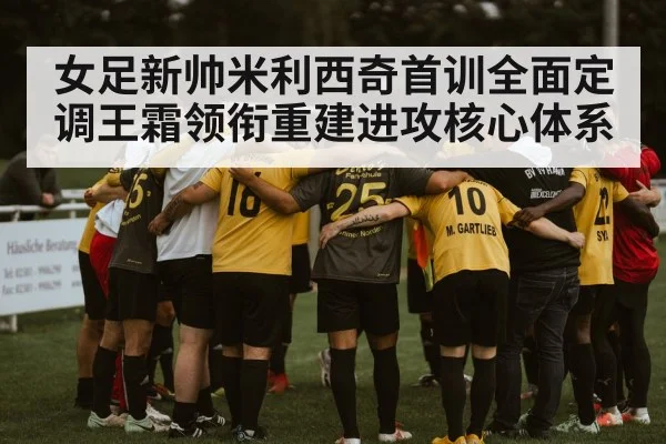 女足新帅米利西奇首训全面定调王霜领衔重建进攻核心体系