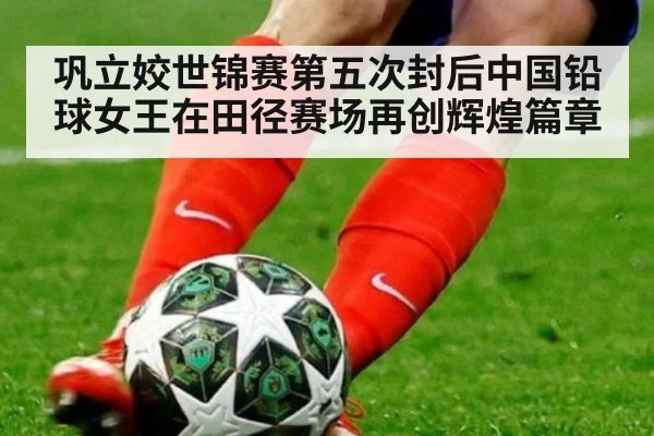 巩立姣世锦赛第五次封后中国铅球女王在田径赛场再创辉煌篇章